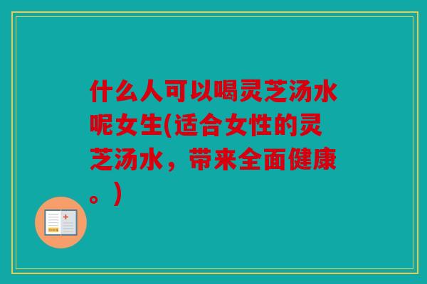 什么人可以喝灵芝汤水呢女生(适合女性的灵芝汤水，带来全面健康。)