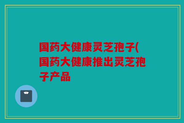 国药大健康灵芝孢子(国药大健康推出灵芝孢子产品
