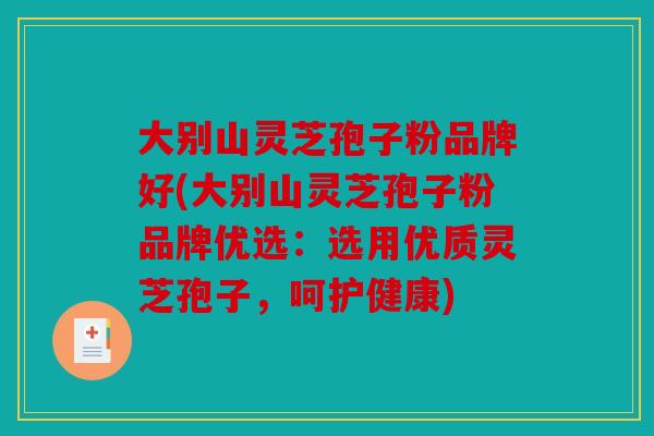 大别山灵芝孢子粉品牌好(大别山灵芝孢子粉品牌优选：选用优质灵芝孢子，呵护健康)