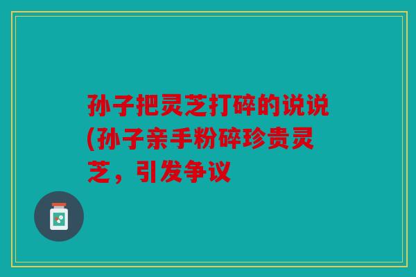孙子把灵芝打碎的说说(孙子亲手粉碎珍贵灵芝，引发争议