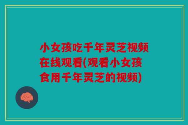 小女孩吃千年灵芝视频在线观看(观看小女孩食用千年灵芝的视频)