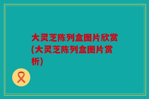 大灵芝陈列盒图片欣赏(大灵芝陈列盒图片赏析)