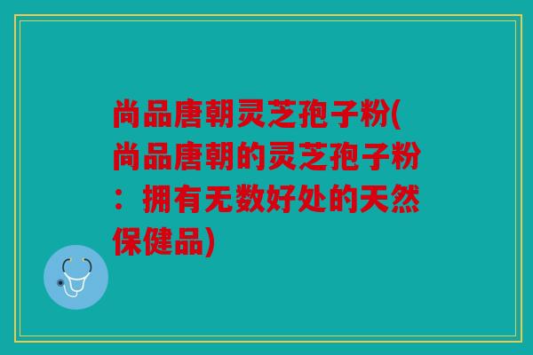 尚品唐朝灵芝孢子粉(尚品唐朝的灵芝孢子粉：拥有无数好处的天然保健品)