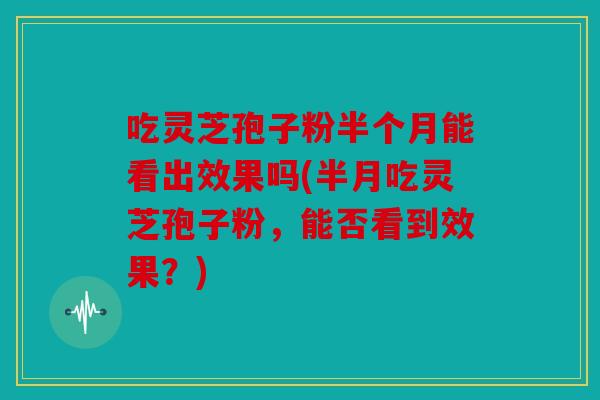 吃灵芝孢子粉半个月能看出效果吗(半月吃灵芝孢子粉，能否看到效果？)