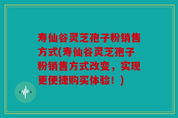 寿仙谷灵芝孢子粉销售方式(寿仙谷灵芝孢子粉销售方式改变，实现更便捷购买体验！)
