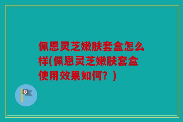 佩恩灵芝嫩肤套盒怎么样(佩恩灵芝嫩肤套盒使用效果如何？)