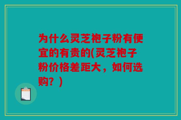 为什么灵芝袍子粉有便宜的有贵的(灵芝袍子粉价格差距大，如何选购？)