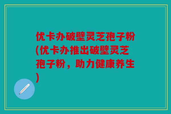 优卡办破壁灵芝孢子粉(优卡办推出破壁灵芝孢子粉，助力健康养生)