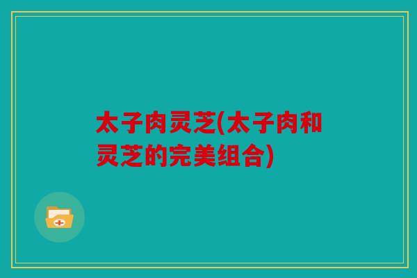 太子肉灵芝(太子肉和灵芝的完美组合)