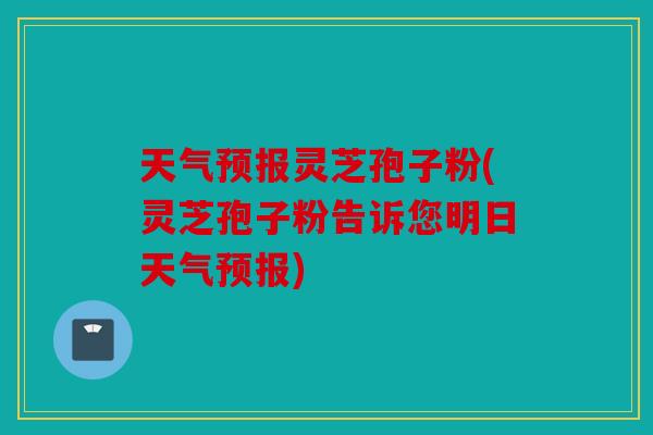 天气预报灵芝孢子粉(灵芝孢子粉告诉您明日天气预报)