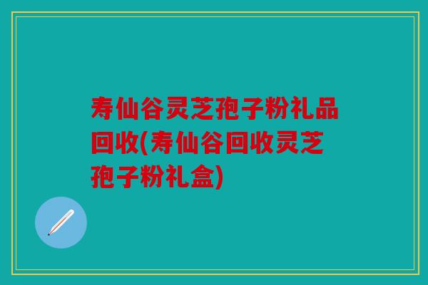 寿仙谷灵芝孢子粉礼品回收(寿仙谷回收灵芝孢子粉礼盒)