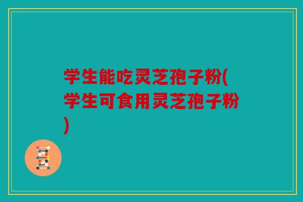 学生能吃灵芝孢子粉(学生可食用灵芝孢子粉)