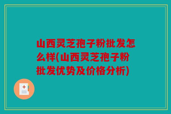 山西灵芝孢子粉批发怎么样(山西灵芝孢子粉批发优势及价格分析)