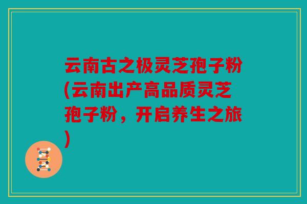 云南古之极灵芝孢子粉(云南出产高品质灵芝孢子粉，开启养生之旅)