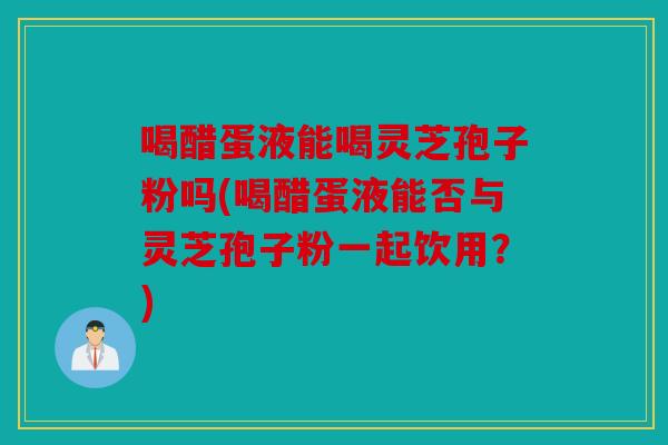 喝醋蛋液能喝灵芝孢子粉吗(喝醋蛋液能否与灵芝孢子粉一起饮用？)