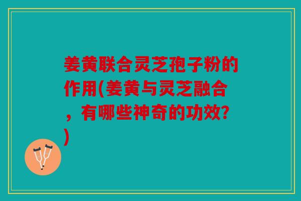 姜黄联合灵芝孢子粉的作用(姜黄与灵芝融合，有哪些神奇的功效？)