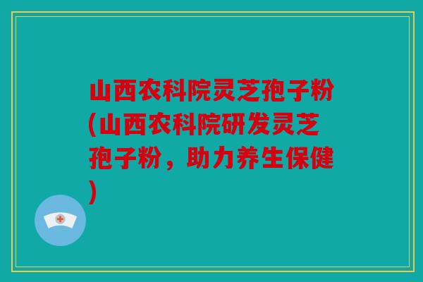 山西农科院灵芝孢子粉(山西农科院研发灵芝孢子粉，助力养生保健)