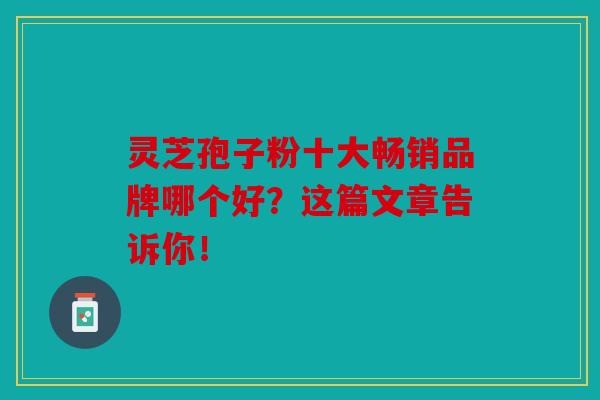 灵芝孢子粉十大畅销品牌哪个好？这篇文章告诉你！