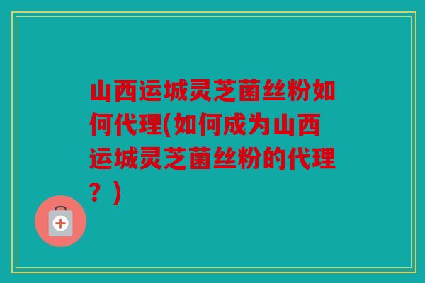 山西运城灵芝菌丝粉如何代理(如何成为山西运城灵芝菌丝粉的代理？)