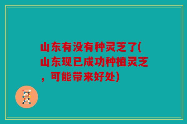山东有没有种灵芝了(山东现已成功种植灵芝，可能带来好处)