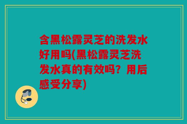 含黑松露灵芝的洗发水好用吗(黑松露灵芝洗发水真的有效吗？用后感受分享)