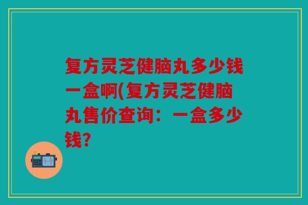 复方灵芝健脑丸多少钱一盒啊(复方灵芝健脑丸售价查询：一盒多少钱？