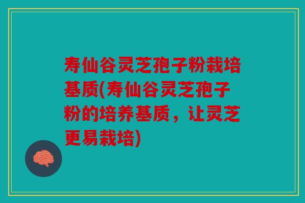寿仙谷灵芝孢子粉栽培基质(寿仙谷灵芝孢子粉的培养基质，让灵芝更易栽培)