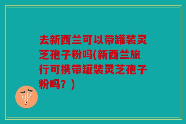 去新西兰可以带罐装灵芝孢子粉吗(新西兰旅行可携带罐装灵芝孢子粉吗？)
