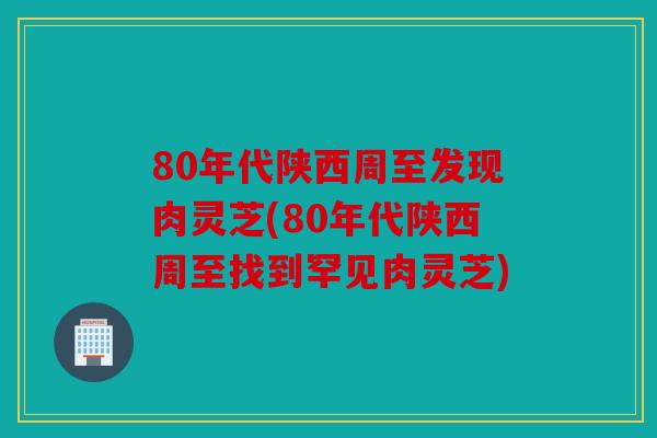 80年代陕西周至发现肉灵芝(80年代陕西周至找到罕见肉灵芝)