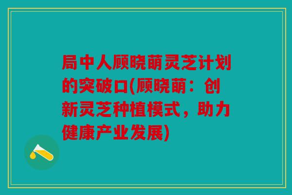 局中人顾晓萌灵芝计划的突破口(顾晓萌：创新灵芝种植模式，助力健康产业发展)