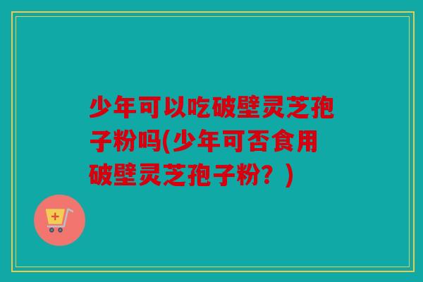 少年可以吃破壁灵芝孢子粉吗(少年可否食用破壁灵芝孢子粉？)