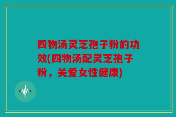 四物汤灵芝孢子粉的功效(四物汤配灵芝孢子粉，关爱女性健康)