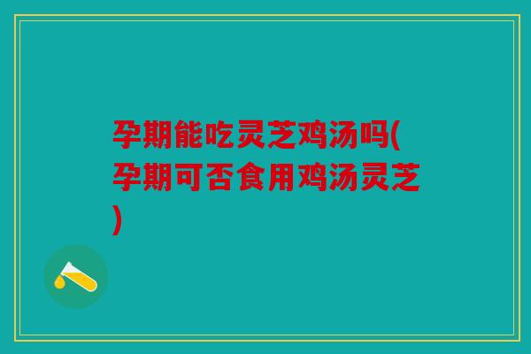 孕期能吃灵芝鸡汤吗(孕期可否食用鸡汤灵芝)