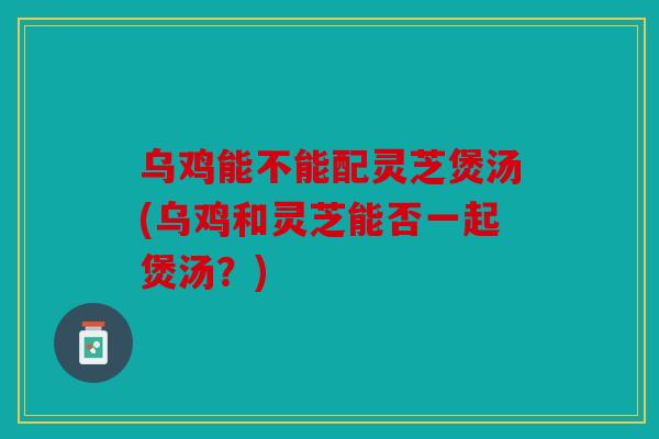 乌鸡能不能配灵芝煲汤(乌鸡和灵芝能否一起煲汤？)
