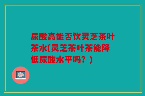 尿酸高能否饮灵芝茶叶茶水(灵芝茶叶茶能降低尿酸水平吗？)
