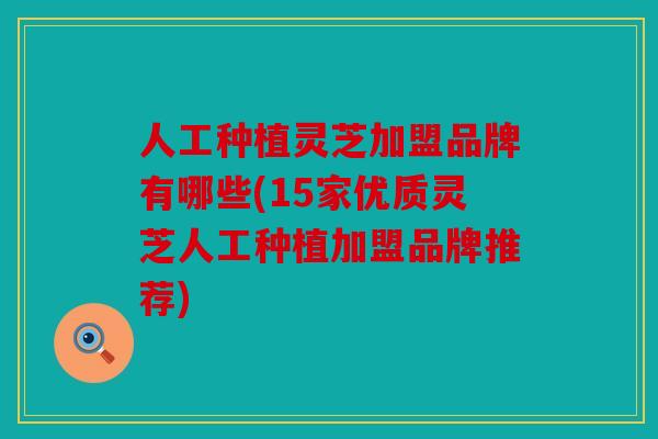 人工种植灵芝加盟品牌有哪些(15家优质灵芝人工种植加盟品牌推荐)