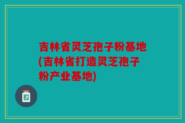 吉林省灵芝孢子粉基地(吉林省打造灵芝孢子粉产业基地)