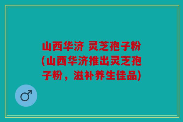 山西华济 灵芝孢子粉(山西华济推出灵芝孢子粉，滋补养生佳品)