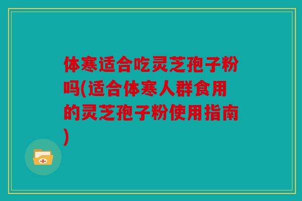 体寒适合吃灵芝孢子粉吗(适合体寒人群食用的灵芝孢子粉使用指南)