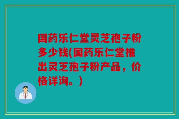 国药乐仁堂灵芝孢子粉多少钱(国药乐仁堂推出灵芝孢子粉产品，价格详询。)