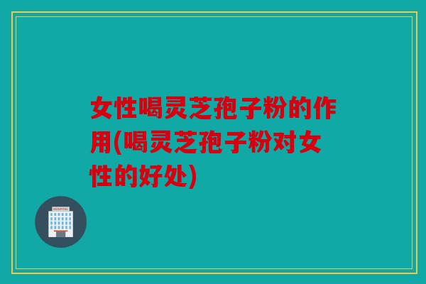 女性喝灵芝孢子粉的作用(喝灵芝孢子粉对女性的好处)
