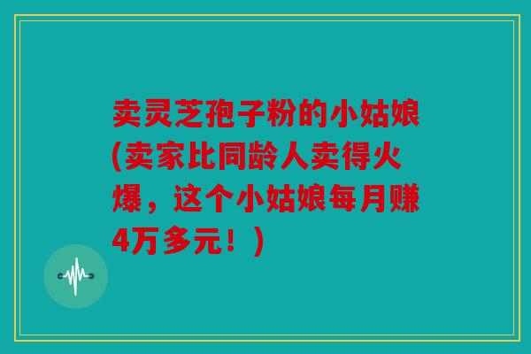 卖灵芝孢子粉的小姑娘(卖家比同龄人卖得火爆，这个小姑娘每月赚4万多元！)