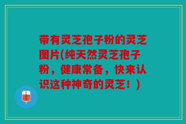带有灵芝孢子粉的灵芝图片(纯天然灵芝孢子粉，健康常备，快来认识这种神奇的灵芝！)