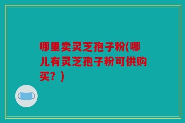 哪里卖灵芝孢子粉(哪儿有灵芝孢子粉可供购买？)