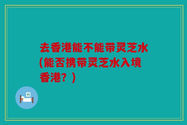 去香港能不能带灵芝水(能否携带灵芝水入境香港？)
