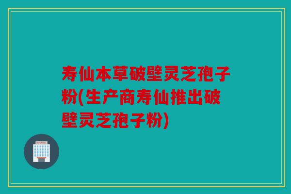 寿仙本草破壁灵芝孢子粉(生产商寿仙推出破壁灵芝孢子粉)