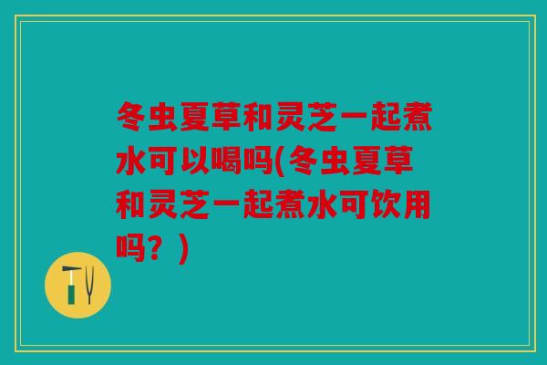 冬虫夏草和灵芝一起煮水可以喝吗(冬虫夏草和灵芝一起煮水可饮用吗？)