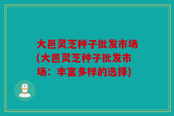 大邑灵芝种子批发市场(大邑灵芝种子批发市场：丰富多样的选择)