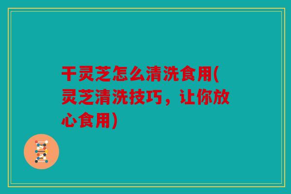 干灵芝怎么清洗食用(灵芝清洗技巧，让你放心食用)