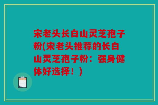 宋老头长白山灵芝孢子粉(宋老头推荐的长白山灵芝孢子粉：强身健体好选择！)